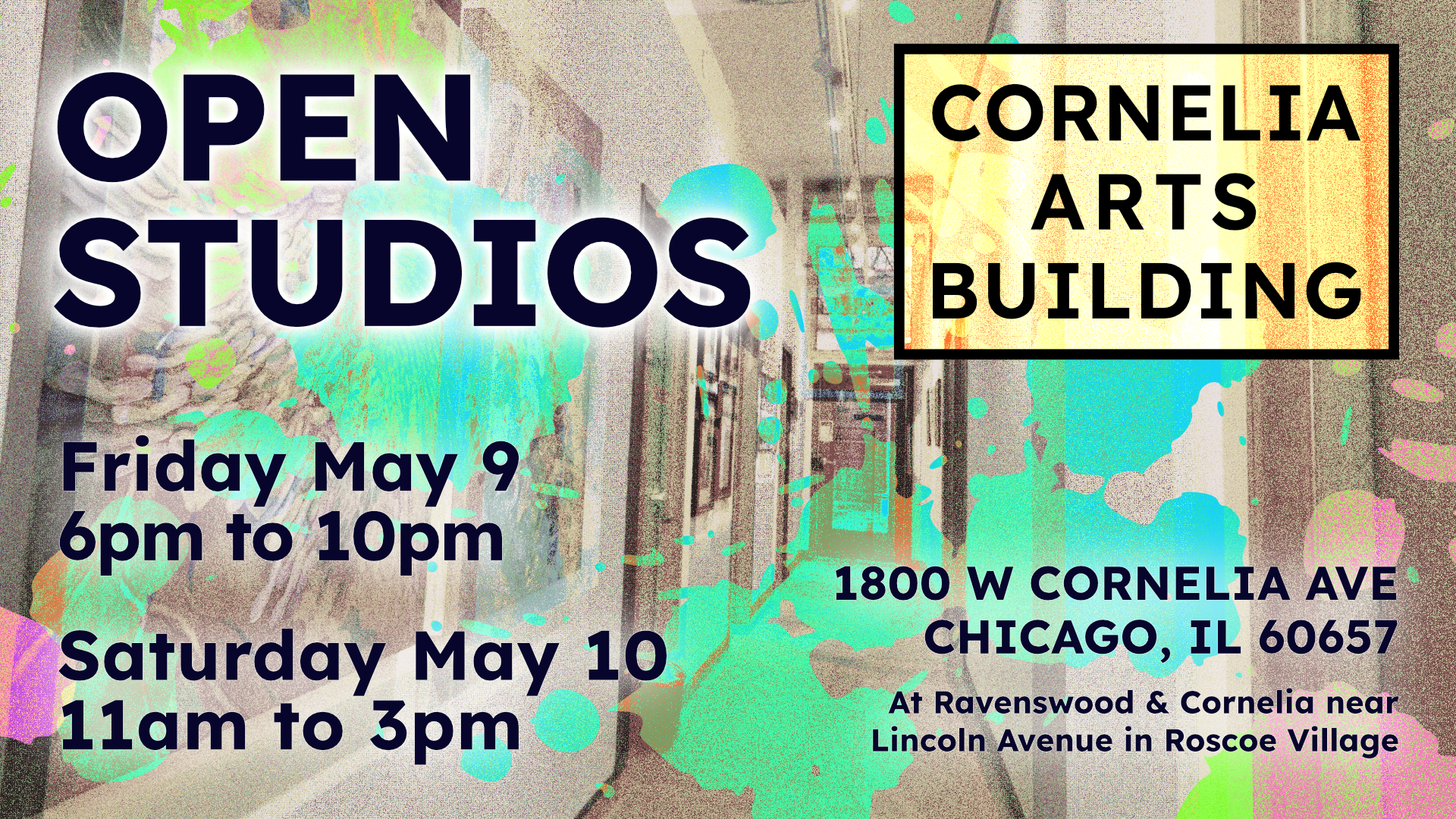 A grainy image of a hallway with art hanging along the walls in muted color is overlaid by semi-transparent paint drops in a variety of bright, pastellic green, blue, yellow and pink. Over this is the text for the event being advertised - Open Studios Friday May 9, 6pm to 10pm and Saturday May 10, 11am to 3pm at 1800 W Cornelia Avenue, Chicago IL 60657, at Ravenswood & Cornelia near Lincoln Avenue in Roscoe Village. In the upper-right, the Cornelia Arts Building Logo is seen with a yellow background.